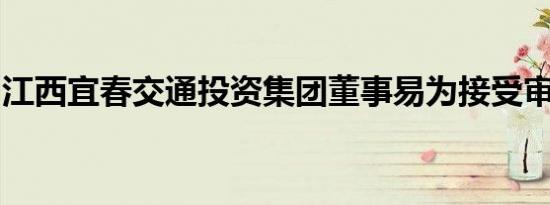 江西宜春交通投资集团董事易为接受审查调查