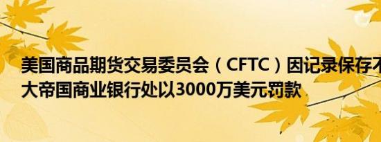 美国商品期货交易委员会（CFTC）因记录保存不当对加拿大帝国商业银行处以3000万美元罚款