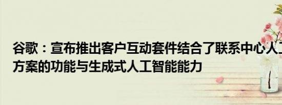 谷歌：宣布推出客户互动套件结合了联系中心人工智能解决方案的功能与生成式人工智能能力