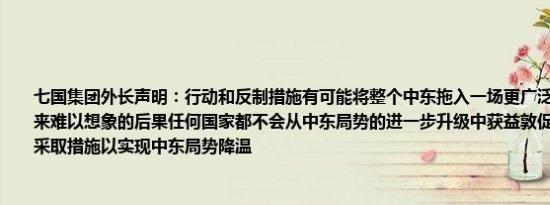 七国集团外长声明：行动和反制措施有可能将整个中东拖入一场更广泛的地区冲突并带来难以想象的后果任何国家都不会从中东局势的进一步升级中获益敦促所有相关方立即采取措施以实现中东局势降温