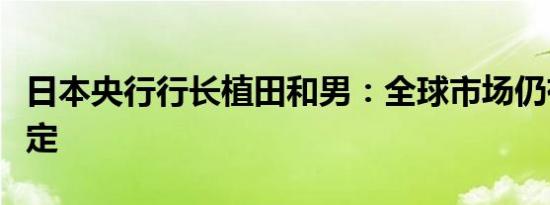日本央行行长植田和男：全球市场仍有些不稳定