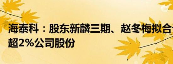 海泰科：股东新麟三期、赵冬梅拟合计减持不超2%公司股份