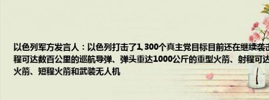 以色列军方发言人：以色列打击了1,300个真主党目标目前还在继续袭击目标主要包括射程可达数百公里的巡航导弹、弹头重达1000公斤的重型火箭、射程可达200公里的中程火箭、短程火箭和武装无人机