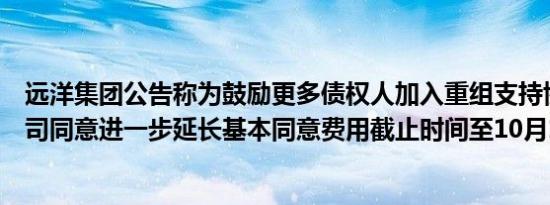 远洋集团公告称为鼓励更多债权人加入重组支持协议重组公司同意进一步延长基本同意费用截止时间至10月18日