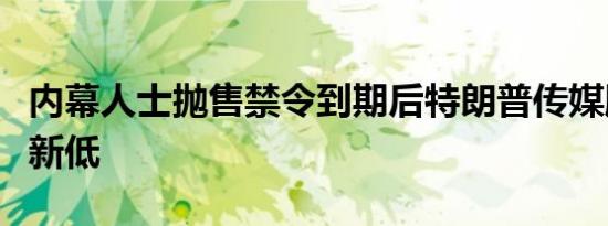 内幕人士抛售禁令到期后特朗普传媒股价跌至新低