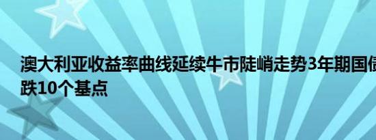 澳大利亚收益率曲线延续牛市陡峭走势3年期国债收益率下跌10个基点
