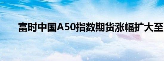 富时中国A50指数期货涨幅扩大至6%