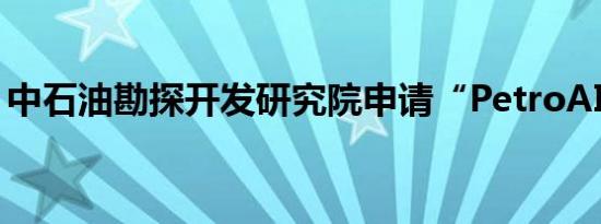 中石油勘探开发研究院申请“PetroAI”商标