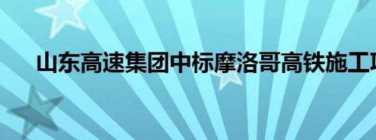 山东高速集团中标摩洛哥高铁施工项目