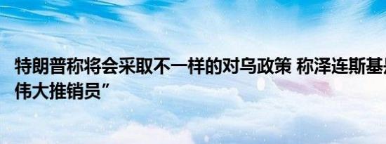 特朗普称将会采取不一样的对乌政策 称泽连斯基是”史上最伟大推销员”