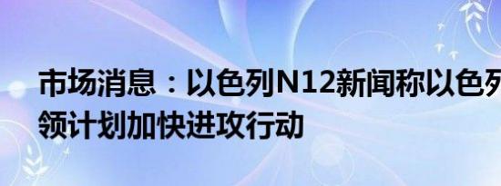 市场消息：以色列N12新闻称以色列军事将领计划加快进攻行动