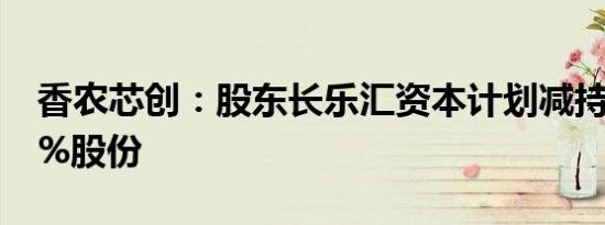 香农芯创：股东长乐汇资本计划减持不超过1%股份