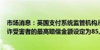 市场消息：英国支付系统监管机构从10月7日起将银行对欺诈受害者的最高赔偿金额设定为85,000英镑