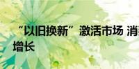 “以旧换新”激活市场 消费品销量实现大幅增长