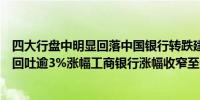 四大行盘中明显回落中国银行转跌建设银行、农业银行双双回吐逾3%涨幅工商银行涨幅收窄至0.5%