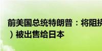 前美国总统特朗普：将阻挠美国钢铁公司（X）被出售给日本