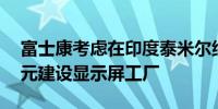 富士康考虑在印度泰米尔纳德邦投资10亿美元建设显示屏工厂