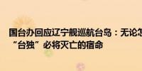 国台办回应辽宁舰巡航台岛：无论怎么颠倒黑白也改变不了“台独”必将灭亡的宿命