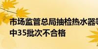 市场监管总局抽检热水器等489批次产品 其中35批次不合格