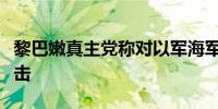 黎巴嫩真主党称对以军海军基地发动无人机袭击
