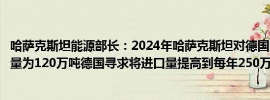 哈萨克斯坦能源部长：2024年哈萨克斯坦对德国的石油出口量为120万吨德国寻求将进口量提高到每年250万吨