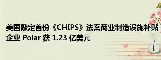美国敲定首份《CHIPS》法案商业制造设施补贴 高压半导体企业 Polar 获 1.23 亿美元
