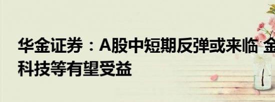 华金证券：A股中短期反弹或来临 金融地产、科技等有望受益