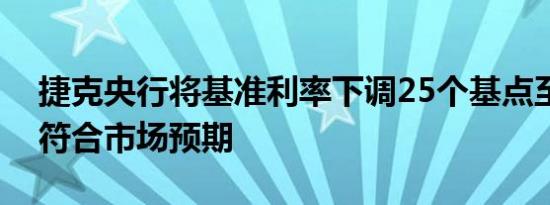捷克央行将基准利率下调25个基点至4.25%符合市场预期