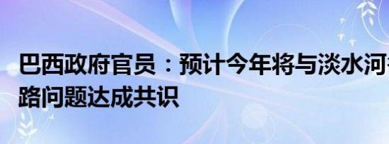 巴西政府官员：预计今年将与淡水河谷围绕铁路问题达成共识