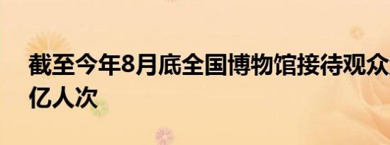 截至今年8月底全国博物馆接待观众量达9.4亿人次