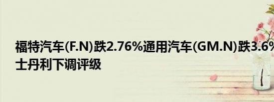 福特汽车(F.N)跌2.76%通用汽车(GM.N)跌3.6%此前摩根士丹利下调评级
