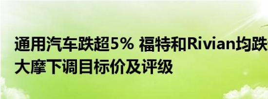 通用汽车跌超5% 福特和Rivian均跌超4% 遭大摩下调目标价及评级