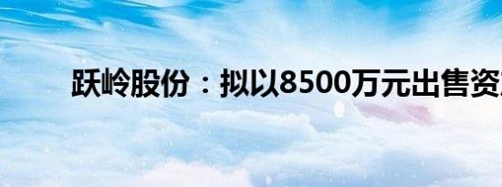 跃岭股份：拟以8500万元出售资产
