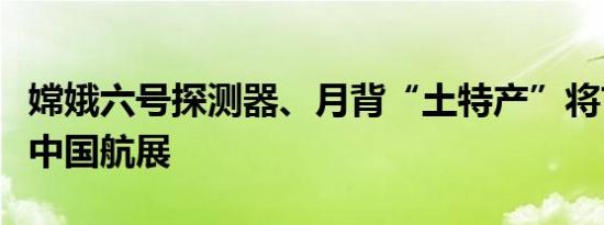 嫦娥六号探测器、月背“土特产”将首次亮相中国航展