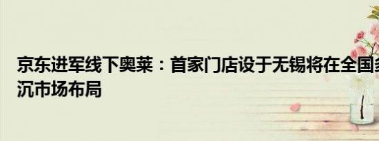 京东进军线下奥莱：首家门店设于无锡将在全国多个城市下沉市场布局