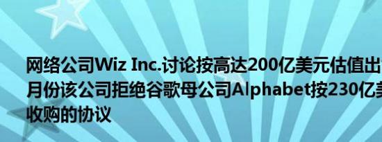 网络公司Wiz Inc.讨论按高达200亿美元估值出售现有股份7月份该公司拒绝谷歌母公司Alphabet按230亿美元估值将其收购的协议