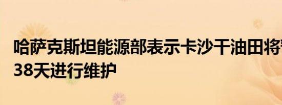 哈萨克斯坦能源部表示卡沙干油田将暂停运营38天进行维护