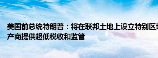 美国前总统特朗普：将在联邦土地上设立特别区域为美国生产商提供超低税收和监管