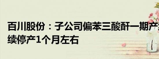 百川股份：子公司偏苯三酸酐一期产线预计继续停产1个月左右