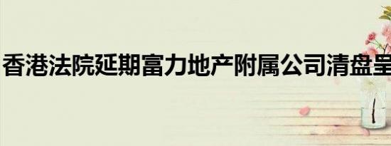 香港法院延期富力地产附属公司清盘呈请聆讯