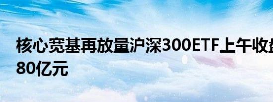 核心宽基再放量沪深300ETF上午收盘成交近80亿元