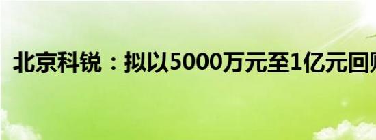 北京科锐：拟以5000万元至1亿元回购股份