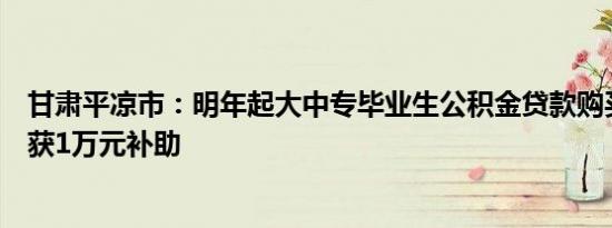 甘肃平凉市：明年起大中专毕业生公积金贷款购买首套房可获1万元补助