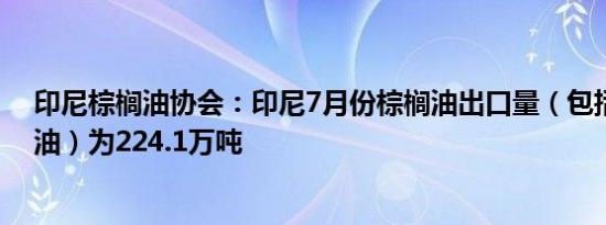 印尼棕榈油协会：印尼7月份棕榈油出口量（包括精炼棕榈油）为224.1万吨