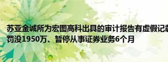 苏亚金诚所为宏图高科出具的审计报告有虚假记载 被证监会罚没1950万、暂停从事证券业务6个月