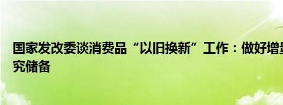 国家发改委谈消费品“以旧换新”工作：做好增量政策的研究储备