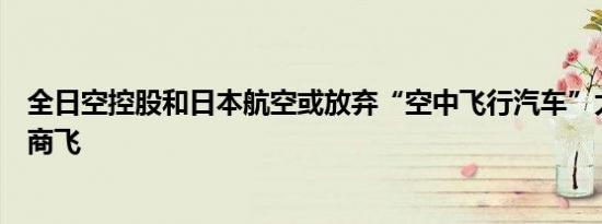 全日空控股和日本航空或放弃“空中飞行汽车”大阪世博会商飞