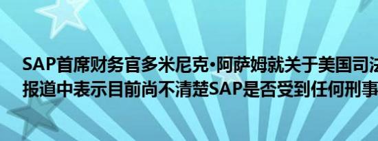 SAP首席财务官多米尼克·阿萨姆就关于美国司法部调查的报道中表示目前尚不清楚SAP是否受到任何刑事调查
