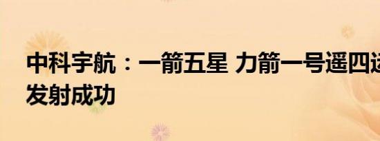 中科宇航：一箭五星 力箭一号遥四运载火箭发射成功