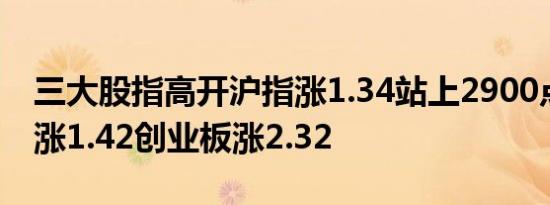 三大股指高开沪指涨1.34站上2900点深成指涨1.42创业板涨2.32